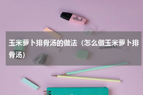 玉米萝卜排骨汤的做法（怎么做玉米萝卜排骨汤）