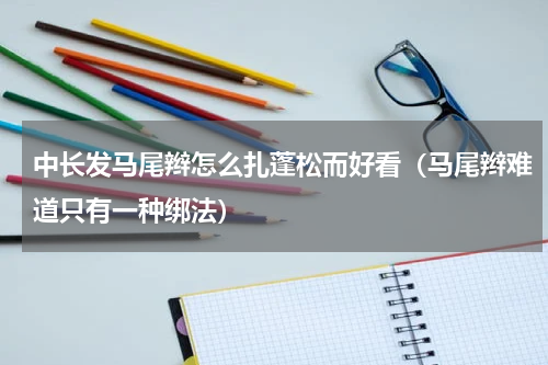 中长发马尾辫怎么扎蓬松而好看（马尾辫难道只有一种绑法）