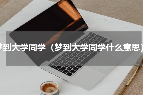 梦到大学同学（梦到大学同学什么意思）