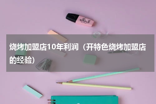 烧烤加盟店10年利润（开特色烧烤加盟店的经验）