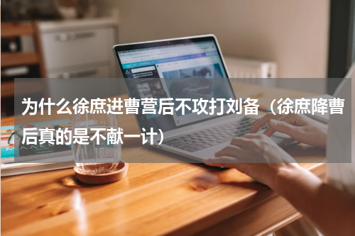 为什么徐庶进曹营后不攻打刘备（徐庶降曹后真的是不献一计）