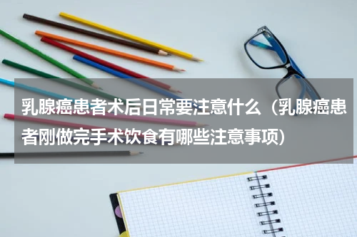 乳腺癌患者术后日常要注意什么（乳腺癌患者刚做完手术饮食有哪些注意事项）