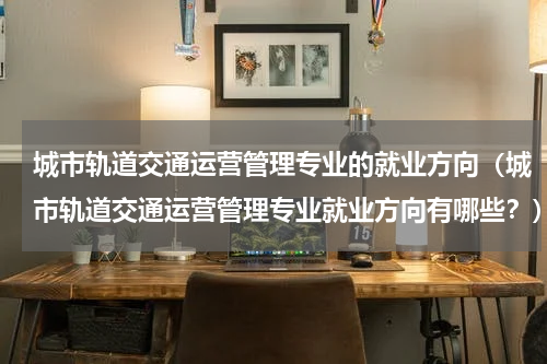 城市轨道交通运营管理专业的就业方向（城市轨道交通运营管理专业就业方向有哪些？）