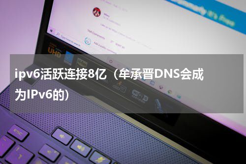 ipv6活跃连接8亿（牟承晋DNS会成为IPv6的）