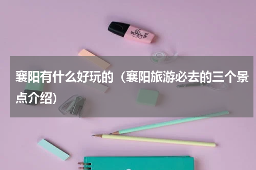 襄阳有什么好玩的（襄阳旅游必去的三个景点介绍）