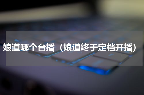 娘道哪个台播（娘道终于定档开播）