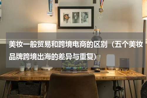 美妆一般贸易和跨境电商的区别（五个美妆品牌跨境出海的差异与重复）