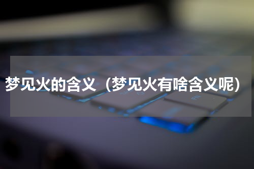 梦见火的含义（梦见火有啥含义呢）