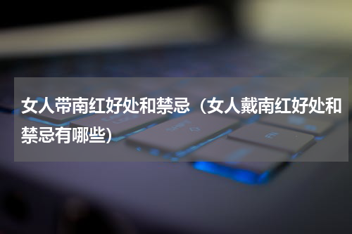 女人带南红好处和禁忌（女人戴南红好处和禁忌有哪些）
