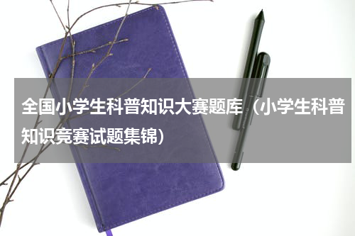 全国小学生科普知识大赛题库（小学生科普知识竞赛试题集锦）