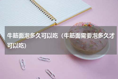 牛筋面泡多久可以吃（牛筋面需要泡多久才可以吃）