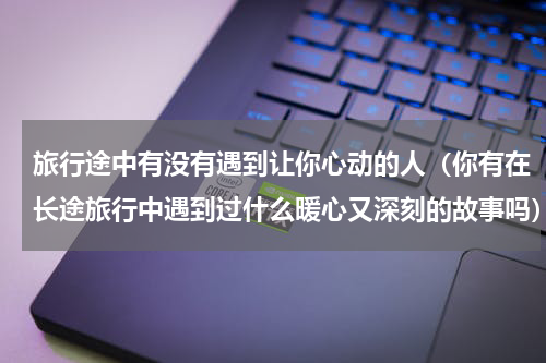 旅行途中有没有遇到让你心动的人（你有在长途旅行中遇到过什么暖心又深刻的故事吗）
