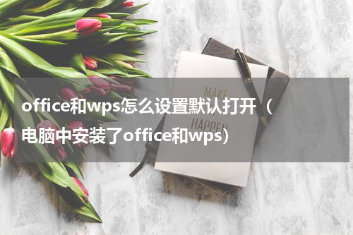 office和wps怎么设置默认打开（电脑中安装了office和wps）