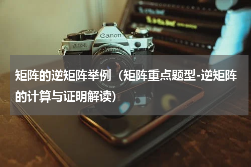 矩阵的逆矩阵举例（矩阵重点题型-逆矩阵的计算与证明解读）