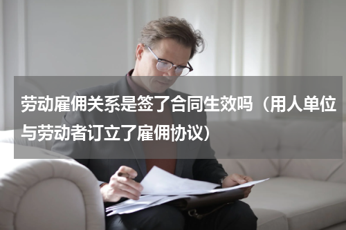 劳动雇佣关系是签了合同生效吗（用人单位与劳动者订立了雇佣协议）