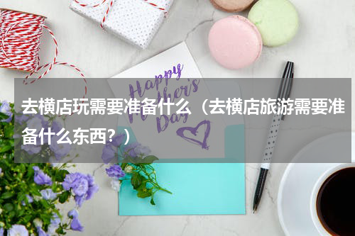 去横店玩需要准备什么（去横店旅游需要准备什么东西？）