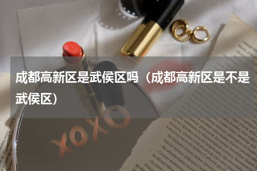成都高新区是武侯区吗（成都高新区是不是武侯区）