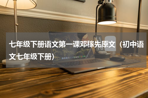 七年级下册语文第一课邓稼先原文（初中语文七年级下册）