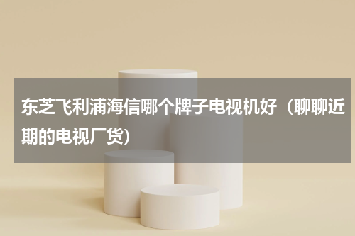 东芝飞利浦海信哪个牌子电视机好（聊聊近期的电视厂货）