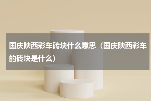 国庆陕西彩车砖块什么意思（国庆陕西彩车的砖块是什么）