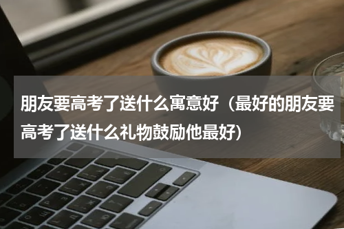 朋友要高考了送什么寓意好（最好的朋友要高考了送什么礼物鼓励他最好）