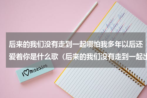 后来的我们没有走到一起哪怕我多年以后还爱着你是什么歌（后来的我们没有走到一起出处）