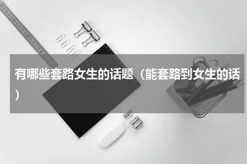 有哪些套路女生的话题（能套路到女生的话）