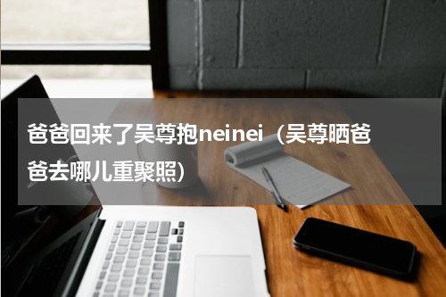 爸爸回来了吴尊抱neinei（吴尊晒爸爸去哪儿重聚照）