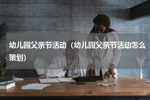 幼儿园父亲节活动（幼儿园父亲节活动怎么策划）