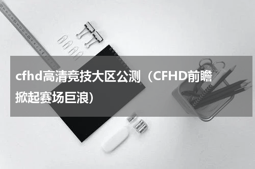 cfhd高清竞技大区公测（CFHD前瞻掀起赛场巨浪）