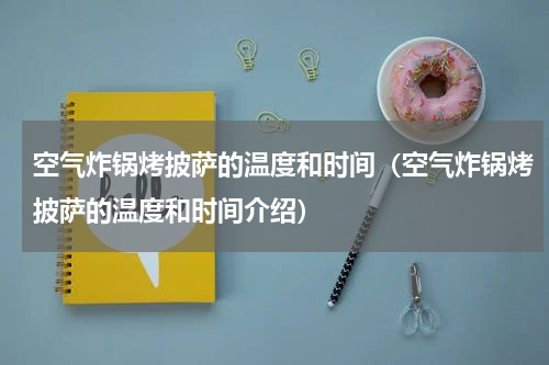 空气炸锅烤披萨的温度和时间（空气炸锅烤披萨的温度和时间介绍）