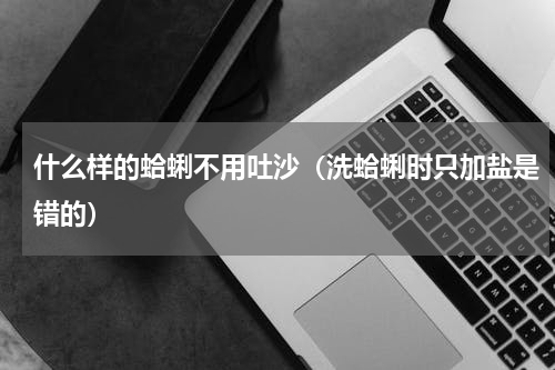 什么样的蛤蜊不用吐沙（洗蛤蜊时只加盐是错的）