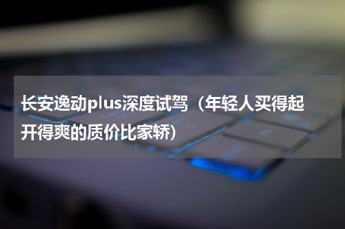 长安逸动plus深度试驾（年轻人买得起开得爽的质价比家轿）
