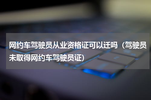 网约车驾驶员从业资格证可以迁吗（驾驶员未取得网约车驾驶员证）