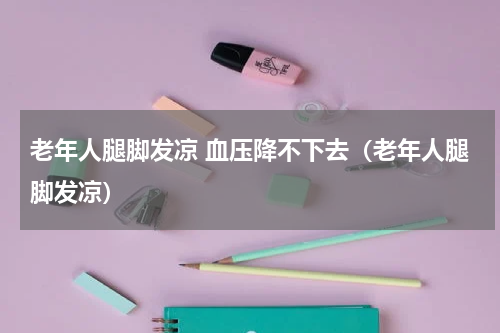 老年人腿脚发凉 血压降不下去（老年人腿脚发凉）