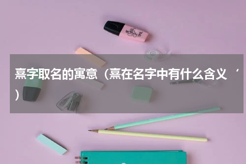 熹字取名的寓意（熹在名字中有什么含义‘）
