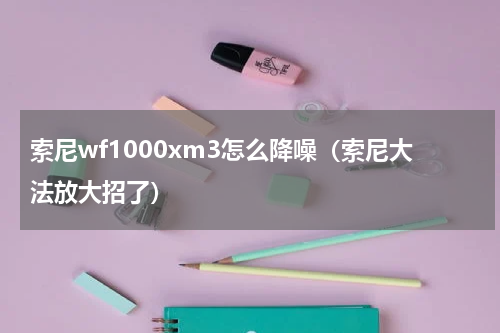 索尼wf1000xm3怎么降噪（索尼大法放大招了）