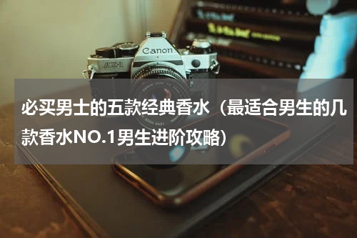 必买男士的五款经典香水（最适合男生的几款香水NO.1男生进阶攻略）