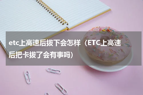 etc上高速后拔下会怎样（ETC上高速后把卡拔了会有事吗）