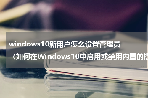 windows10新用户怎么设置管理员（如何在Windows10中启用或禁用内置的提升管理员帐户）