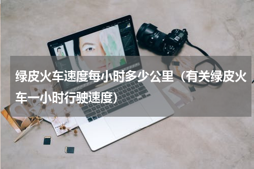 绿皮火车速度每小时多少公里（有关绿皮火车一小时行驶速度）
