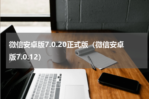 微信安卓版7.0.20正式版（微信安卓版7.0.12）