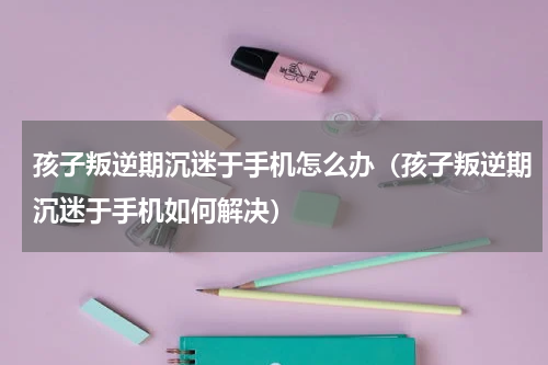 孩子叛逆期沉迷于手机怎么办（孩子叛逆期沉迷于手机如何解决）