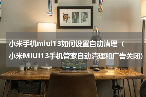 小米手机miui13如何设置自动清理（小米MIUI13手机管家自动清理和广告关闭）