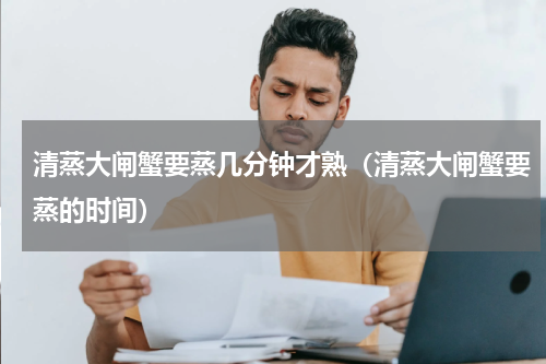 清蒸大闸蟹要蒸几分钟才熟（清蒸大闸蟹要蒸的时间）