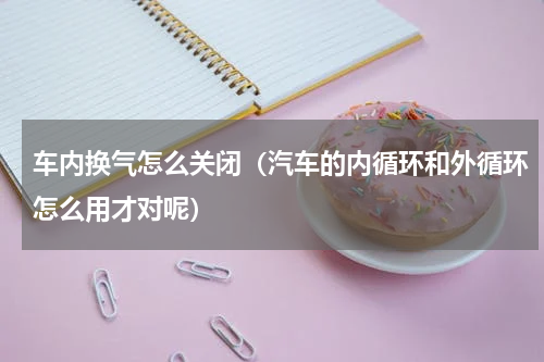 车内换气怎么关闭（汽车的内循环和外循环怎么用才对呢）