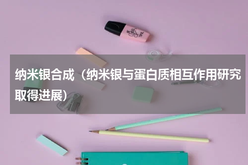 纳米银合成（纳米银与蛋白质相互作用研究取得进展）