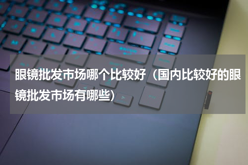 眼镜批发市场哪个比较好（国内比较好的眼镜批发市场有哪些）
