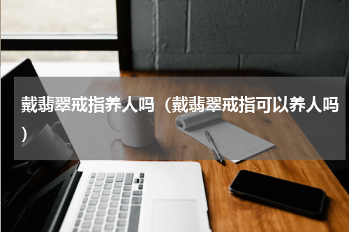 戴翡翠戒指养人吗（戴翡翠戒指可以养人吗）