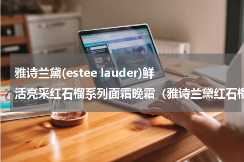 雅诗兰黛(estee lauder)鲜活亮采红石榴系列面霜晚霜（雅诗兰黛红石榴亮采面霜与晚霜对比）
